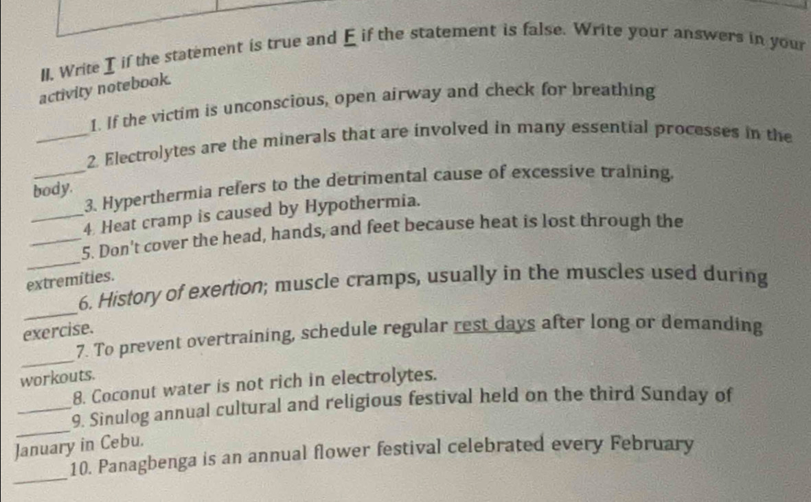 ll. Write I if the statement is true and E if the statement is false. Write your answers in your 
activity notebook. 
1. If the victim is unconscious, open airway and check for breathing 
_2. Electrolytes are the minerals that are involved in many essential processes in the 
_3. Hyperthermia refers to the detrimental cause of excessive training. 
body. 
_4 Heat cramp is caused by Hypothermia. 
_ 
_5. Don't cover the head, hands, and feet because heat is lost through the 
extremities. 
_ 
6. History of exertion; muscle cramps, usually in the muscles used during 
exercise. 
_ 
7. To prevent overtraining, schedule regular rest days after long or demanding 
workouts. 
8. Coconut water is not rich in electrolytes. 
_ 
_9. Sinulog annual cultural and religious festival held on the third Sunday of 
January in Cebu. 
_ 
10. Panagbenga is an annual flower festival celebrated every February