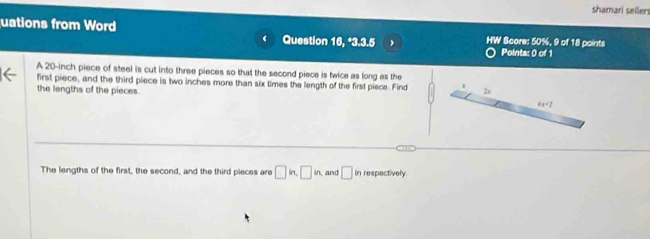 shamari seller
uations from Word Question 16, *3.3.5 HW Score: 50%, 9 of 18 points Points: 0 of 1
‘
A 20-inch piece of steel is cut into three pieces so that the second piece is twice as long as the
first piece, and the third piece is two inches more than six times the length of the first piece. Find
the lengths of the pieces.
The lengths of the first, the second, and the third pieces are □ in,□ in and □ in respectively.