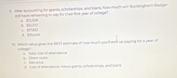 After accounting for grants, scholarships, and loans, how much will Buckingham Badger
still have remaining to pay for their first year of college?
a. $12,508
b. $15,222
c. $17,952
d. $30,444
10. Which value gives the BEST estimate of how much you'll end up paying for a year of
college?
a. Total cost of attendance
b. Direct costs
c. Net price
d. Cost of attendance minus grants, scholarships, and loans