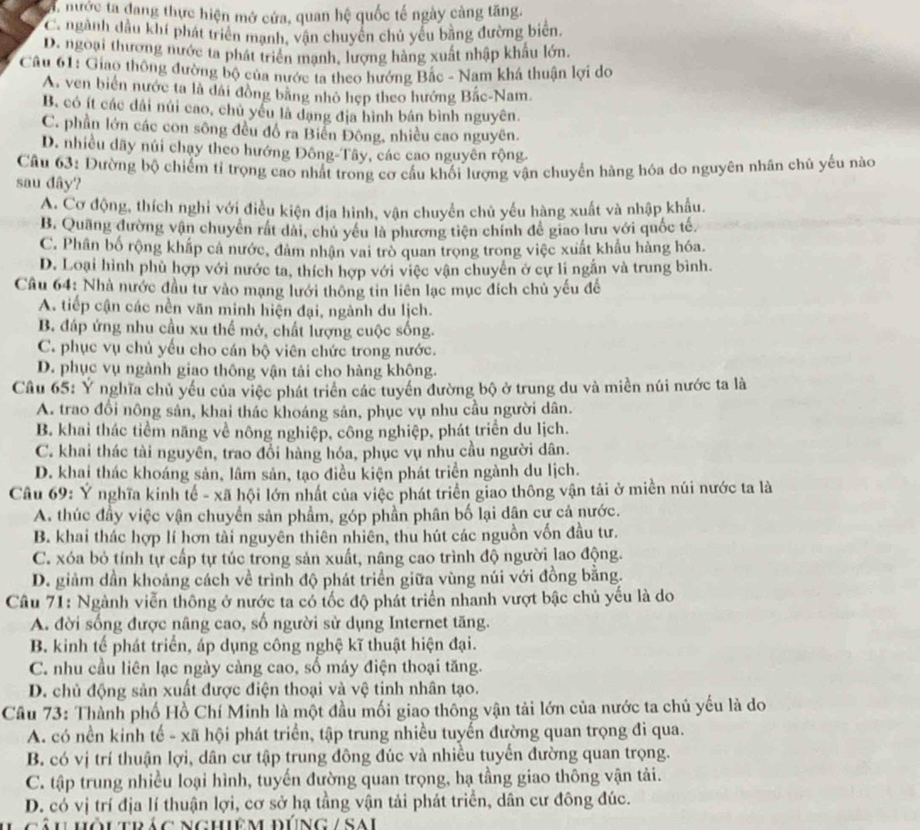 , nước ta đang thực hiện mở cửa, quan hệ quốc tế ngày càng tăng.
C. ngành dầu khí phát triển mạnh, vận chuyển chủ yểu bằng đường biển.
D. ngoại thương nước ta phát triển mạnh, lượng hàng xuất nhập khẩu lớn.
Câu 61: Giao thông đường bộ của nước ta theo hướng Bắc - Nam khá thuận lợi do
A. ven biển nước ta là đái đồng bằng nhỏ hẹp theo hướng Bắc-Nam.
B. có ít các dải núi cao, chủ yểu là dạng địa hình bán bình nguyên.
C. phần lớn các con sông đều đồ ra Biển Đông, nhiều cao nguyên.
D. nhiều dãy núi chạy theo hướng Đông-Tây, các cao nguyên rộng.
Câu 63: Đường bộ chiếm tỉ trọng cao nhất trong cơ cầu khối lượng vận chuyển hàng hóa do nguyên nhân chủ yếu nào
sau dây?
A. Cơ động, thích nghi với điều kiện địa hình, vận chuyển chủ yếu hàng xuất và nhập khẩu.
B. Quãng đường vận chuyển rất dài, chủ yêu là phương tiện chính để giao lưu với quốc tế.
C. Phân bố rộng khắp cả nước, đảm nhận vai trò quan trọng trong việc xuất khẩu hàng hóa.
D. Loại hình phù hợp với nước ta, thích hợp với việc vận chuyển ở cự li ngắn và trung bình.
Câu 64: Nhà nước đầu tư vào mạng lưới thông tin liên lạc mục đích chủ yếu để
A. tiếp cận các nền văn minh hiện đại, ngành du lịch.
B. đáp ứng nhu cầu xu thế mớ, chất lượng cuộc sống.
C. phục vụ chủ yếu cho cán bộ viên chức trong nước.
D. phục vụ ngành giao thông vận tải cho hàng không.
Câu 65: Y nghĩa chủ yếu của việc phát triển các tuyển đường bộ ở trung du và miền núi nước ta là
A. trao đổi nông sản, khai thác khoáng sản, phục vụ nhu cầu người dân.
B. khai thác tiểm năng về nông nghiệp, công nghiệp, phát triển du lịch.
C. khai thác tài nguyên, trao đổi hàng hóa, phục vụ nhu cầu người dân.
D. khai thác khoáng sản, lâm sản, tạo điều kiện phát triển ngành du lịch.
Câu 69: Ý nghĩa kinh tế - xã hội lớn nhất của việc phát triển giao thông vận tải ở miền núi nước ta là
A. thúc đây việc vận chuyển sản phẩm, góp phần phân bố lại dân cư cả nước.
B. khai thác hợp lí hơn tài nguyên thiên nhiên, thu hút các nguồn vốn đầu tư.
C. xóa bỏ tính tự cấp tự túc trong sản xuất, nâng cao trình độ người lao động.
D. giảm dần khoảng cách về trình độ phát triển giữa vùng núi với đồng bằng.
Câu 71: Ngành viễn thông ở nước ta có tốc độ phát triển nhanh vượt bậc chủ yếu là do
A. đời sống được nâng cao, số người sử dụng Internet tăng.
B. kinh tế phát triển, áp dụng công nghệ kĩ thuật hiện đại.
C. nhu cầu liên lạc ngày càng cao, số máy điện thoại tăng.
D. chủ động sản xuất được điện thoại và vệ tinh nhân tạo.
Câu 73: Thành phố Hồ Chí Minh là một đầu mối giao thông vận tải lớn của nước ta chủ yếu là do
A. có nền kinh tế - xã hội phát triển, tập trung nhiều tuyến đường quan trọng đi qua.
B. có vị trí thuận lợi, dân cư tập trung đông đúc và nhiều tuyến đường quan trọng.
C. tập trung nhiều loại hình, tuyến đường quan trọng, hạ tầng giao thông vận tải.
D. có vị trí địa lí thuận lợi, cơ sở hạ tầng vận tải phát triển, dân cư đông đúc.