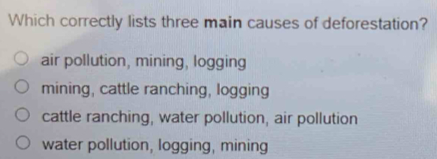 Which correctly lists three main causes of deforestation?
air pollution, mining, logging
mining, cattle ranching, logging
cattle ranching, water pollution, air pollution
water pollution, logging, mining