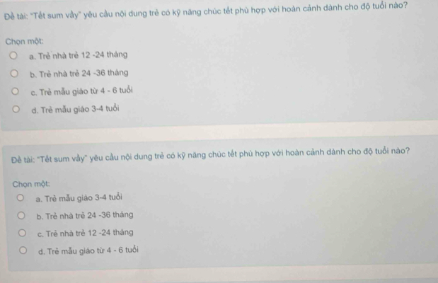 Đề tài: "Tết sum vầy" yêu cầu nội dung trẻ có kỹ năng chúc tết phù hợp với hoàn cảnh dành cho độ tuổi nào?
Chọn một:
a. Trẻ nhà trẻ 12 -24 tháng
b. Trẻ nhà trẻ 24 - 36 tháng
c. Trẻ mẫu giáo từ 4 - 6 tuổi
d. Trẻ mẫu giáo 3-4 tuổi
Đề tài: "Tết sum vầy" yêu cầu nội dung trẻ có kỹ năng chúc tết phù hợp với hoàn cảnh dành cho độ tuổi nào?
Chọn một:
a. Trẻ mẫu giào 3-4 tuổi
b. Trẻ nhà trẻ 24 - 36 tháng
c. Trẻ nhà trẻ 12 -24 tháng
d. Trẻ mẫu giáo từ 4 - 6 tuổi