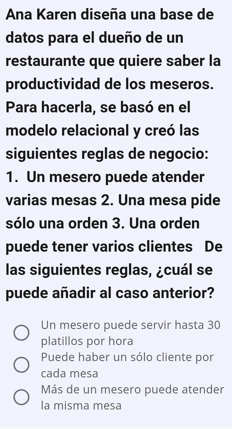 Ana Karen diseña una base de
datos para el dueño de un
restaurante que quiere saber la
productividad de los meseros.
Para hacerla, se basó en el
modelo relacional y creó las
siguientes reglas de negocio:
1. Un mesero puede atender
varias mesas 2. Una mesa pide
sólo una orden 3. Una orden
puede tener varios clientes De
las siguientes reglas, ¿cuál se
puede añadir al caso anterior?
Un mesero puede servir hasta 30
platillos por hora
Puede haber un sólo cliente por
cada mesa
Más de un mesero puede atender
la misma mesa