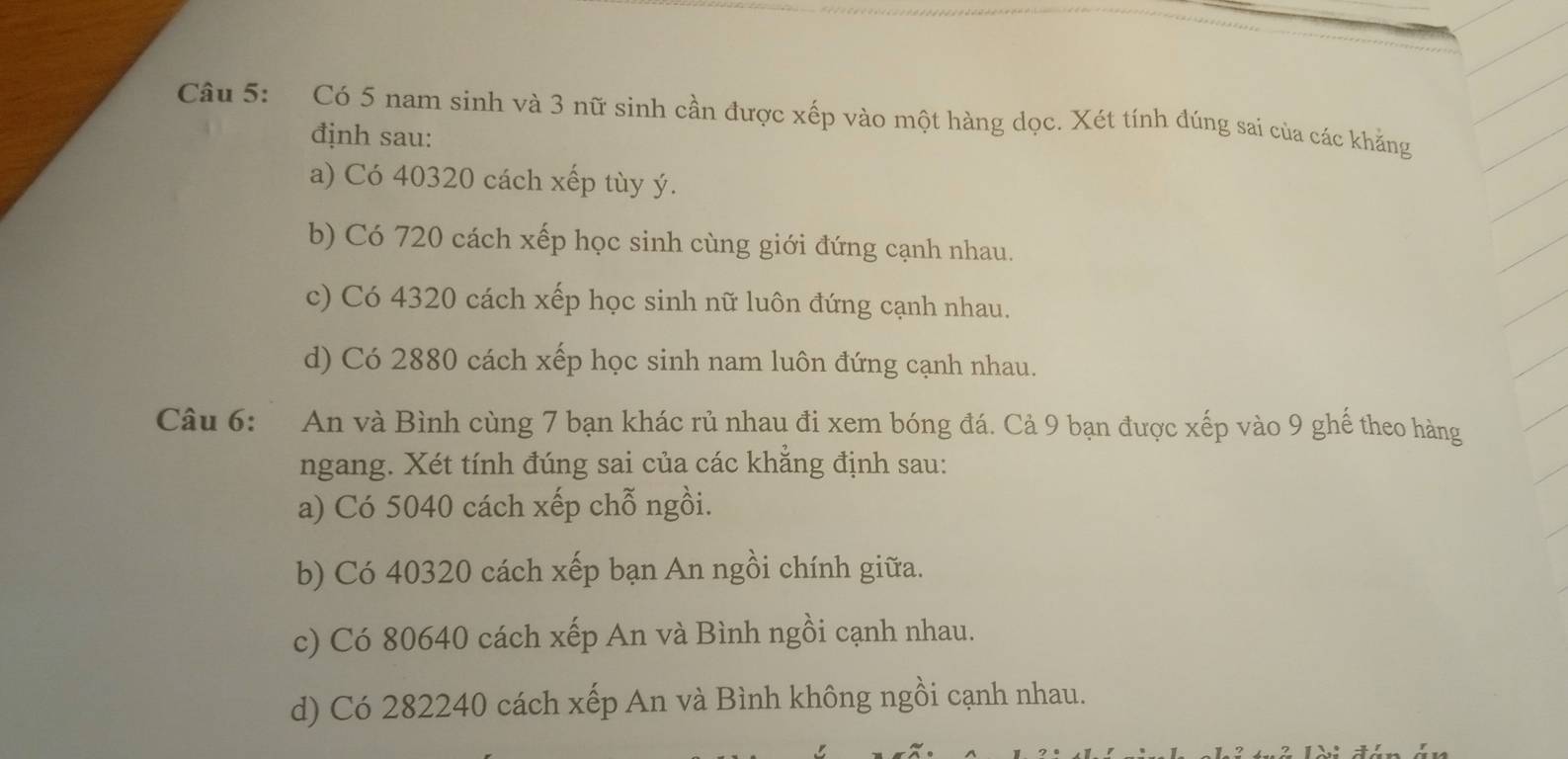 Có 5 nam sinh và 3 nữ sinh cần được xếp vào một hàng dọc. Xét tính đúng sai của các khẳng
định sau:
a) Có 40320 cách xếp tùy ý.
b) Có 720 cách xếp học sinh cùng giới đứng cạnh nhau.
c) Có 4320 cách xếp học sinh nữ luôn đứng cạnh nhau.
d) Có 2880 cách xếp học sinh nam luôn đứng cạnh nhau.
Câu 6: An và Bình cùng 7 bạn khác rủ nhau đi xem bóng đá. Cả 9 bạn được xếp vào 9 ghế theo hàng
ngang. Xét tính đúng sai của các khẳng định sau:
a) Có 5040 cách xếp chỗ ngồi.
b) Có 40320 cách xếp bạn An ngồi chính giữa.
c) Có 80640 cách xếp An và Bình ngồi cạnh nhau.
d) Có 282240 cách xếp An và Bình không ngồi cạnh nhau.