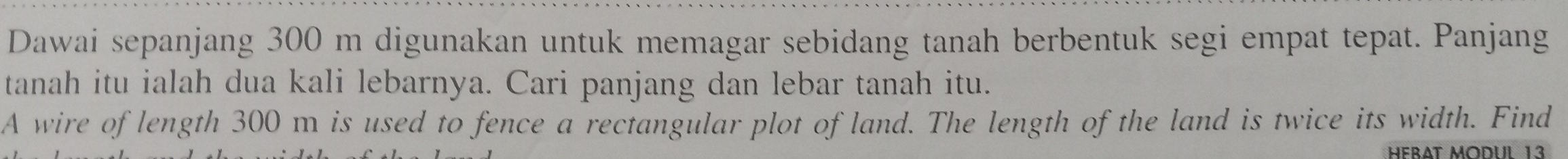 Dawai sepanjang 300 m digunakan untuk memagar sebidang tanah berbentuk segi empat tepat. Panjang 
tanah itu ialah dua kali lebarnya. Cari panjang dan lebar tanah itu. 
A wire of length 300 m is used to fence a rectangular plot of land. The length of the land is twice its width. Find 
HebAt Modul 13