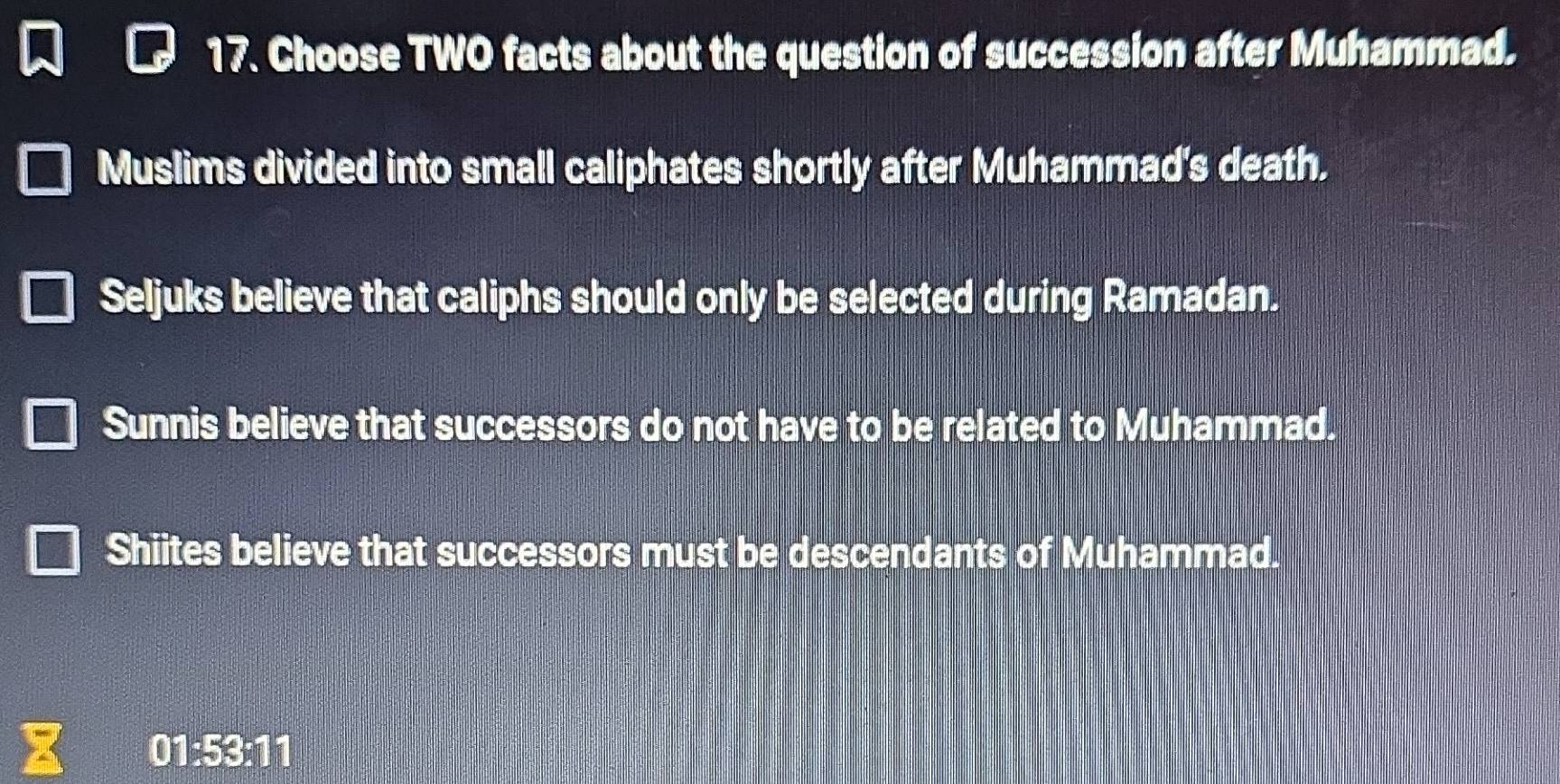 Choose TWO facts about the question of succession after Muhammad.
Muslims divided into small caliphates shortly after Muhammad's death.
Seljuks believe that caliphs should only be selected during Ramadan.
Sunnis believe that successors do not have to be related to Muhammad.
Shiites believe that successors must be descendants of Muhammad.
01:53:11