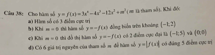 Cho hàm số y=f(x)=3x^4-4x^3-12x^2+m^2 ( m là tham số). Khi đó: 
a) Hàm số có 3 điểm cực trị 
b) Khi m=0 thì hàm số y=-f(x) đồng biến trên khoảng (-1;2)
c) Khi m=0 thì đồ thị hàm số y=-f(x) có 2 điểm cực đại là (-1;5) và (0;0)
d) Có 6 giá trị nguyên của tham số m đề hàm số y=|f(x)| có đúng 5 điểm cực trị