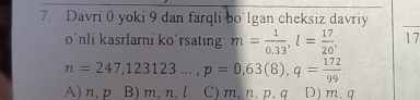 Davri 0 yoki 9 dan farqli bo'lgan cheksiz davriy
o`nli kasrlarni ko`rsating: m= 1/0.33 , l= 17/20 , 17
n=247,123123..., p=0,63(8), q= 172/99 
A) n, p B) m, n, l C) m, n, p, q D) m.q