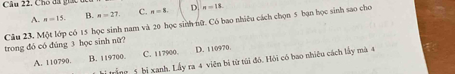 Cho đã giác t
A. n=15. B. n=27. C. n=8. D n=18. 
Câu 23. Một lớp có 15 học sinh nam và 20 học sinh nữ. Có bao nhiêu cách chọn 5 bạn học sinh sao cho
trong đó có dúng 3 học sinh nữ?
A. 110790. B. 119700. C. 117900. D. 110970.
hi trắng 5 bị xanh. Lấy ra 4 viên bị từ túi đó. Hỏi có bao nhiêu cách lấy mà 4