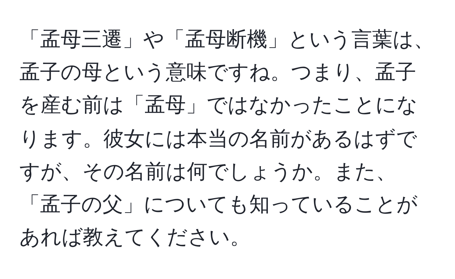 「孟母三遷」や「孟母断機」という言葉は、孟子の母という意味ですね。つまり、孟子を産む前は「孟母」ではなかったことになります。彼女には本当の名前があるはずですが、その名前は何でしょうか。また、「孟子の父」についても知っていることがあれば教えてください。