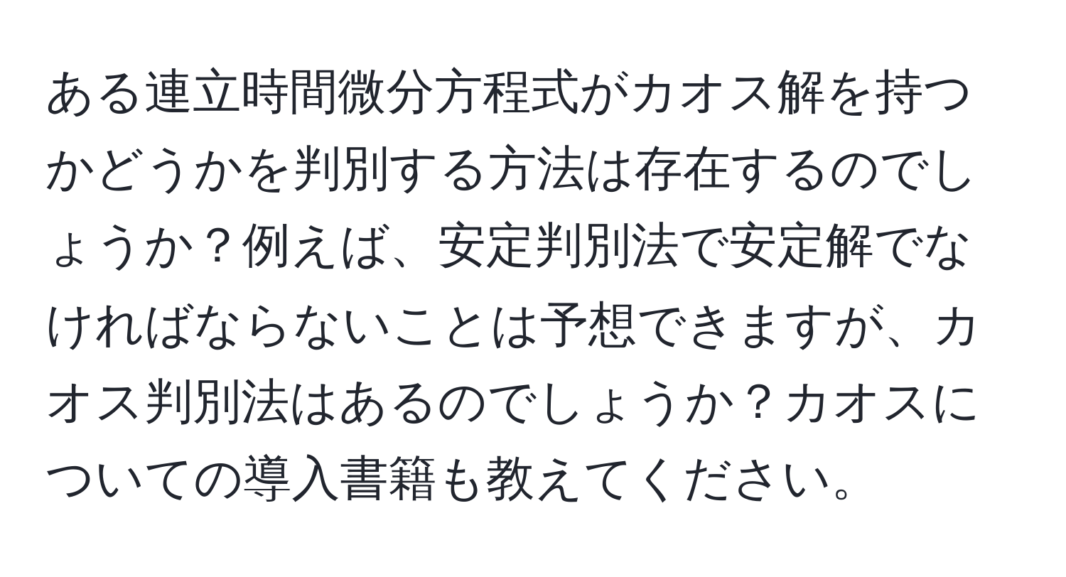 ある連立時間微分方程式がカオス解を持つかどうかを判別する方法は存在するのでしょうか？例えば、安定判別法で安定解でなければならないことは予想できますが、カオス判別法はあるのでしょうか？カオスについての導入書籍も教えてください。