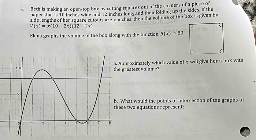 Beth is making an open-top box by cutting squares out of the corners of a piece of 
paper that is 10 inches wide and 12 inches long, and then folding up the sides. If the 
side lengths of her square cutouts are x inches, then the volume of the box is given by
V(x)=x(10-2x)(12-2x). 
Elena graphs the volume of the box along with the function B(x)=80. 
oximately which value of x will give her a box with 
atest volume? 
at would the points of intersection of the graphs of 
two equations represent?