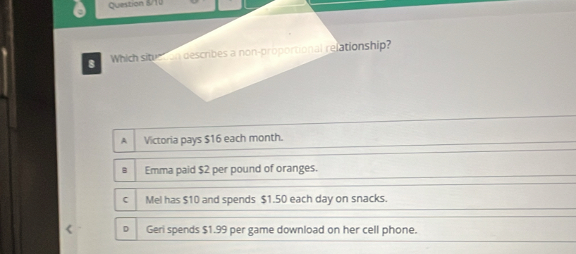 Question 8/10
B Which situction describes a non-proportional relationship?
A Victoria pays $16 each month.
B Emma paid $2 per pound of oranges.
Mel has $10 and spends $1.50 each day on snacks.
D Geri spends $1.99 per game download on her cell phone.