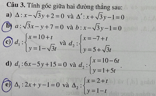 Tính góc giữa hai đường thắng sau: 
a) △ :x-sqrt(3)y+2=0 và △ ':x+sqrt(3)y-1=0
by a:sqrt(3)x-y+7=0 và b:x-sqrt(3)y-1=0
c) d_1:beginarrayl x=10+t y=1-sqrt(3)tendarray. và d_2:beginarrayl x=-7+t y=5+sqrt(3)tendarray.
d) d_1:6x-5y+15=0 và d_2:beginarrayl x=10-6t y=1+5tendarray.. 
e) △ _1:2x+y-1=0 và △ _2:beginarrayl x=2+t y=1-tendarray.