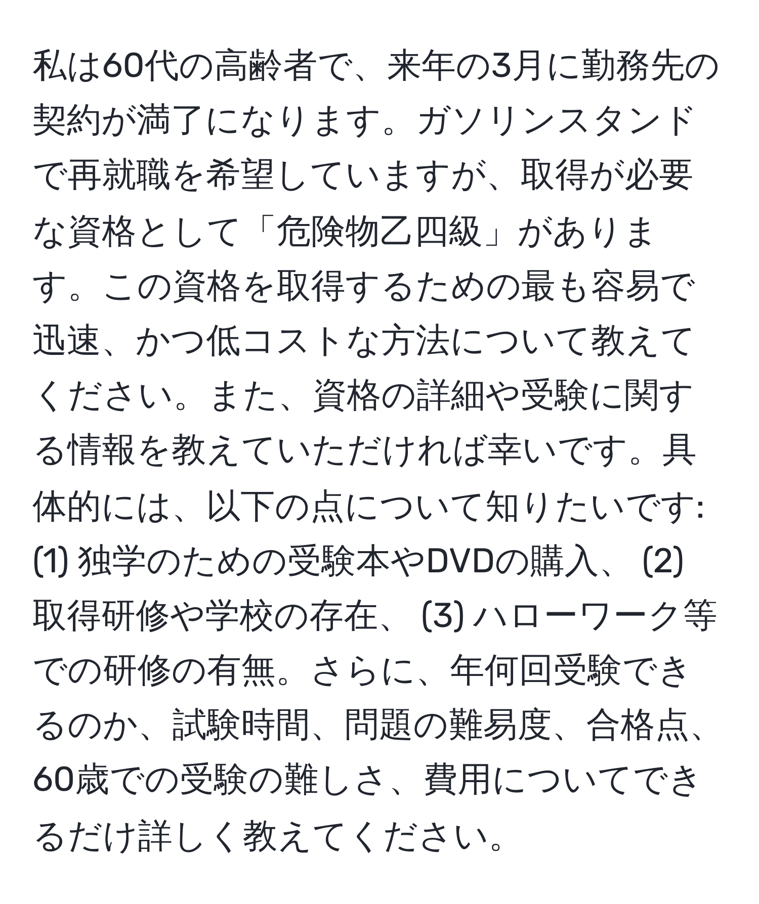 私は60代の高齢者で、来年の3月に勤務先の契約が満了になります。ガソリンスタンドで再就職を希望していますが、取得が必要な資格として「危険物乙四級」があります。この資格を取得するための最も容易で迅速、かつ低コストな方法について教えてください。また、資格の詳細や受験に関する情報を教えていただければ幸いです。具体的には、以下の点について知りたいです: (1) 独学のための受験本やDVDの購入、 (2) 取得研修や学校の存在、 (3) ハローワーク等での研修の有無。さらに、年何回受験できるのか、試験時間、問題の難易度、合格点、60歳での受験の難しさ、費用についてできるだけ詳しく教えてください。