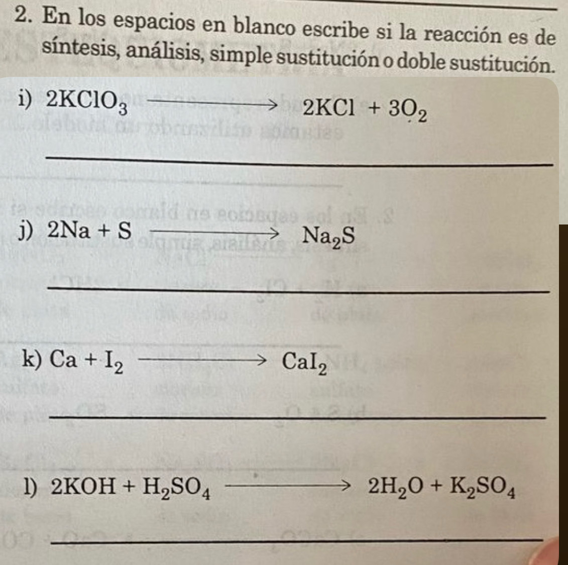 En los espacios en blanco escribe si la reacción es de 
síntesis, análisis, simple sustitución o doble sustitución. 
i) 2KClO_3 2 to 2KCl+3O_2 _ 
_ 
j) 2Na+S _
to Na_2S
_ 
k) Ca+I_2 to CaCaI_2
_ 
_ 
l) 2KOH+H_2SO_4to 2H_2O+K_2SO_4
_