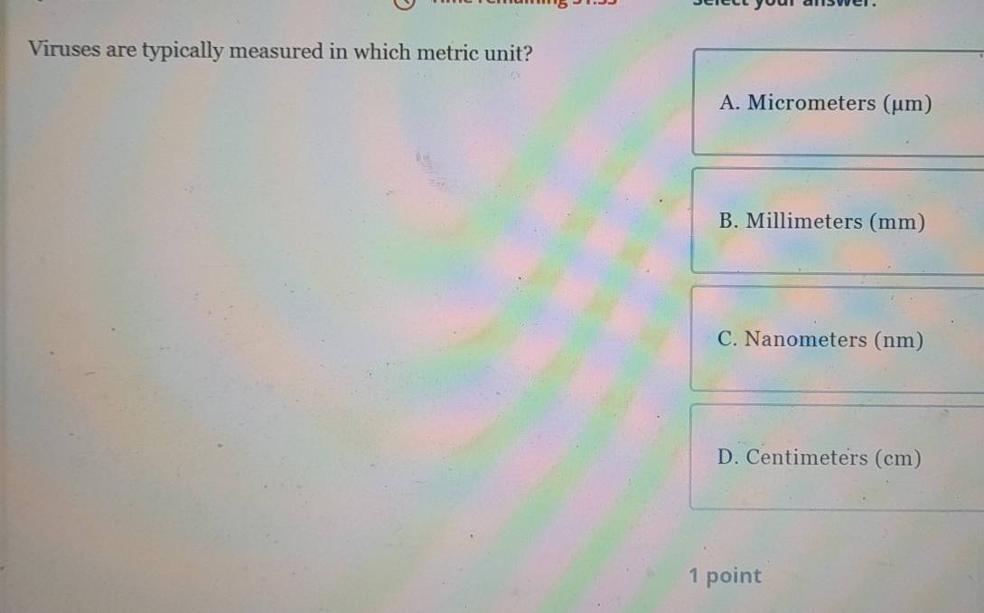 Viruses are typically measured in which metric unit?
A. Micrometers (μm)
B. Millimeters (mm)
C. Nanometers (nm)
D. Centimeters (cm)
1 point