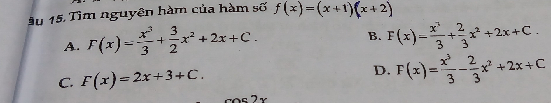 ầu 15. Tìm nguyên hàm của hàm số f(x)=(x+1)(x+2)
A. F(x)= x^3/3 + 3/2 x^2+2x+C.
B. F(x)= x^3/3 + 2/3 x^2+2x+C.
C. F(x)=2x+3+C.
D. F(x)= x^3/3 - 2/3 x^2+2x+C
cos 2x