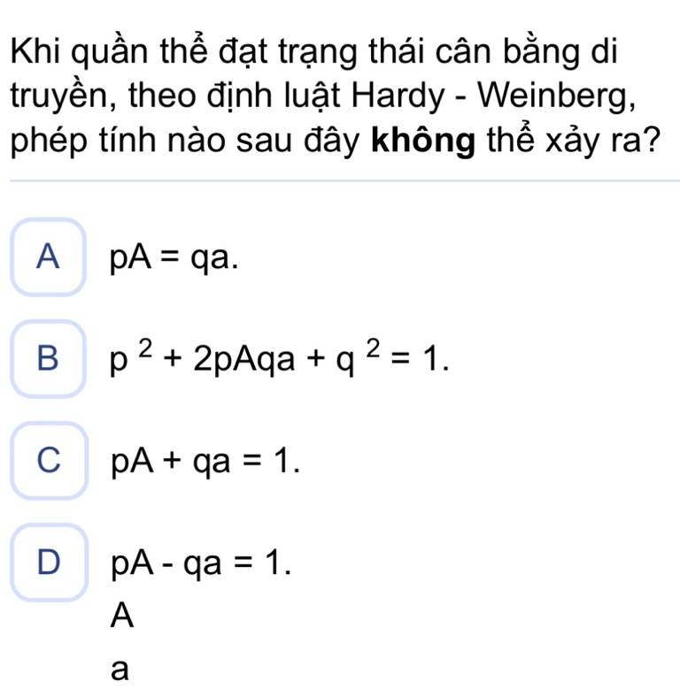 Khi quần thể đạt trạng thái cân bằng di
truyền, theo định luật Hardy - Weinberg,
phép tính nào sau đây không thể xảy ra?
A pA=qa.
B p^2+2pAqa+q^2=1.
C pA+qa=1.
D pA-qa=1. 
A
a