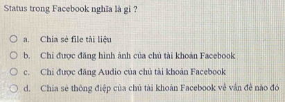 Status trong Facebook nghĩa là gì ?
a. Chia sè file tài liệu
b. Chi được đăng hình ảnh của chủ tài khoản Facebook
c. Chi được đăng Audio của chủ tài khoản Facebook
d. Chia sẻ thông điệp của chủ tài khoản Facebook về vấn đề nào đó