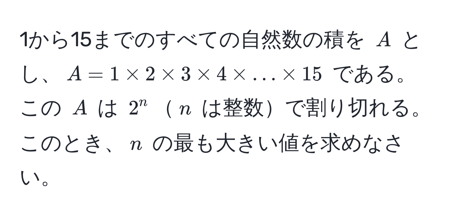 1から15までのすべての自然数の積を $A$ とし、$A = 1 * 2 * 3 * 4 * ... * 15$ である。この $A$ は $2^n$$n$ は整数で割り切れる。このとき、$n$ の最も大きい値を求めなさい。