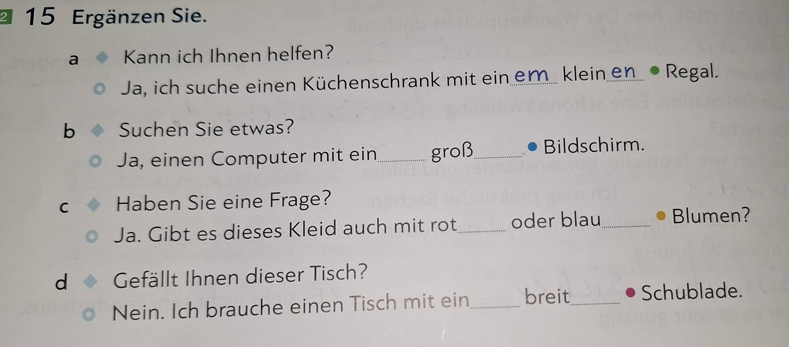 Ergänzen Sie. 
a Kann ich Ihnen helfen? 
Ja, ich suche einen Küchenschrank mit ein em. klein en. • Regal. 
b Suchen Sie etwas? 
Ja, einen Computer mit ein_ groß_ 
Bildschirm. 
C Haben Sie eine Frage? 
Ja. Gibt es dieses Kleid auch mit rot_ 
oder blau _Blumen? 
d Gefällt Ihnen dieser Tisch? 
Nein. Ich brauche einen Tisch mit ein_ 
breit_ Schublade.