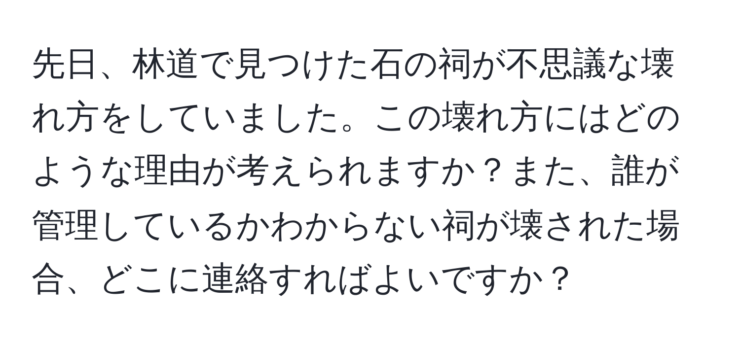 先日、林道で見つけた石の祠が不思議な壊れ方をしていました。この壊れ方にはどのような理由が考えられますか？また、誰が管理しているかわからない祠が壊された場合、どこに連絡すればよいですか？