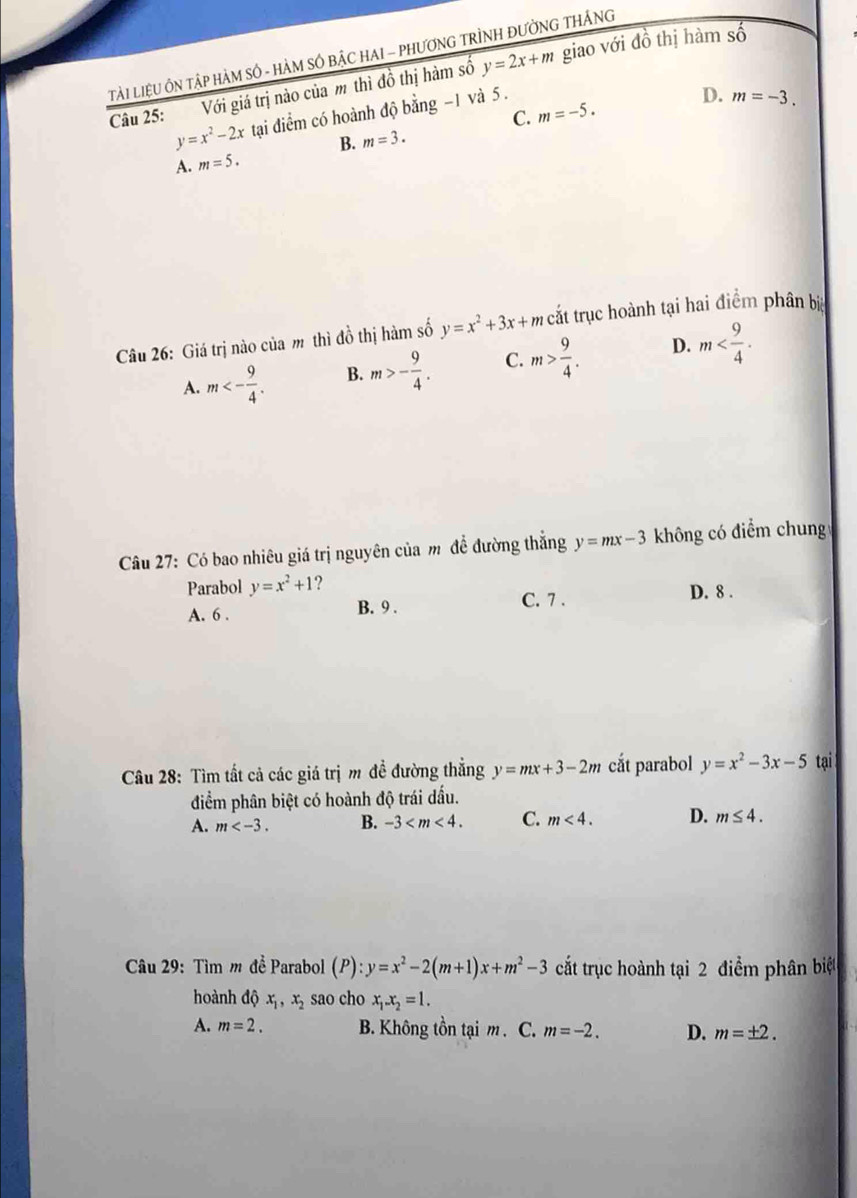 Tải LiệU ÔN TậP HàM SÔ - HÀM SÔ BậC HAI - PHƯơNG TRÌNH ĐƯờNG THÁNG
Câu 25: Với giá trị nào của m thì đồ thị hàm số y=2x+m giao với đồ thị hàm số
y=x^2-2x tại điểm có hoành độ bằng -1 và 5.
D. m=-3.
C. m=-5.
B. m=3.
A. m=5. 
Câu 26: Giá trị nào của m thì đồ thị hàm số y=x^2+3x+mc cắt trục hoành tại hai điểm phân bị
A. m<- 9/4 . B. m>- 9/4 . C. m> 9/4 . D. m . 
Câu 27: Có bao nhiêu giá trị nguyên của m để đường thắng y=mx-3 không có điểm chung
Parabol y=x^2+1 ?
A. 6. B. 9. C. 7.
D. 8.
Câu 28: Tìm tất cả các giá trị m đề đường thẳng y=mx+3-2m cắt parabol y=x^2-3x-5 tại
điểm phân biệt có hoành độ trái dấu.
A. m . B. -3 . C. m<4</tex>. D. m≤ 4. 
Câu 29: Tìm m đề Parabol (P) ):y=x^2-2(m+1)x+m^2-3 cắt trục hoành tại 2 điểm phân biệt
hoành dhat Qx_1, x_2 sao cho x_1. x_2=1.
A. m=2. B. Không tồn tại m. C. m=-2. D. m=± 2.