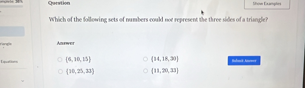 omplete: 38% Question Show Examples
Which of the following sets of numbers could not represent the three sides of a triangle?
riangle Answer
 6,10,15
 14,18,30
Equations Submit Answer
 10,25,33
 11,20,33