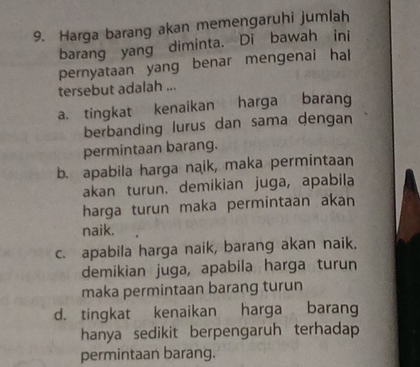 Harga barang akan memengaruhi jumlah
barang yang diminta. Di bawah ini
pernyataan yang benar mengenai hal
tersebut adalah ...
a. tingkat kenaikan harga barang
berbanding lurus dan sama dengan
permintaan barang.
b. apabila harga naik, maka permintaan
akan turun. demikian juga, apabila
harga turun maka permintaan akan
naik.
c. apabila harga naik, barang akan naik.
demikian juga, apabila harga turun
maka permintaan barang turun
d. tingkat kenaikan harga barang
hanya sedikit berpengaruh terhadap 
permintaan barang.