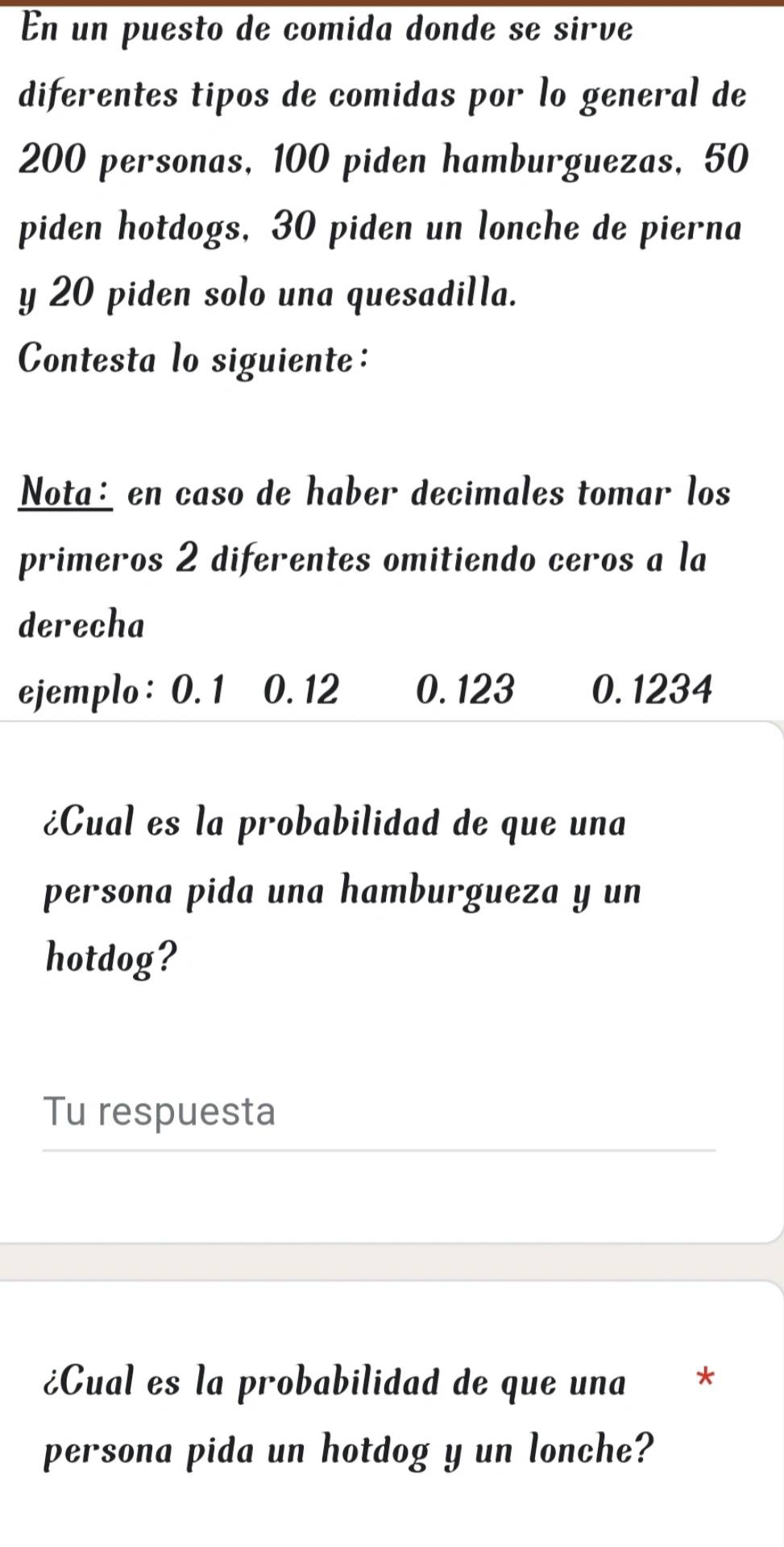 En un puesto de comida donde se sirve 
diferentes tipos de comidas por lo general de
200 personas, 100 piden hamburguezas, 50
piden hotdogs, 30 piden un lonche de pierna 
y 20 piden solo una quesadilla. 
Contesta lo siguiente: 
Nota: en caso de haber decimales tomar los 
primeros 2 diferentes omitiendo ceros a la 
derecha 
ejemplo: 0. 1 0. 12 0. 123 0. 1234
¿Cual es la probabilidad de que una 
persona pida una hamburgueza y un 
hotdog? 
Tu respuesta 
¿Cual es la probabilidad de que una * 
persona pida un hotdog y un lonche?