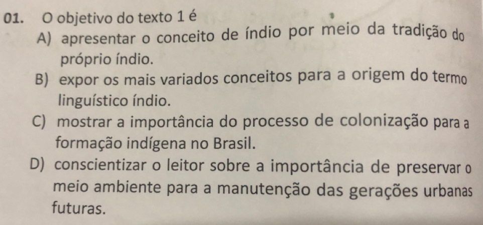 objetivo do texto 1 é
A) apresentar o conceito de índio por meio da tradição do
próprio índio.
B) expor os mais variados conceitos para a origem do termo
linguístico índio.
C) mostrar a importância do processo de colonização para a
formação indígena no Brasil.
D) conscientizar o leitor sobre a importância de preservar o
meio ambiente para a manutenção das gerações urbanas
futuras.