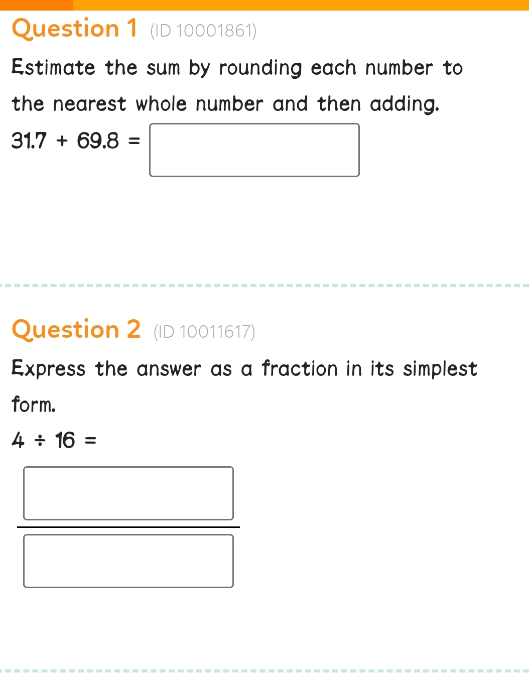 (ID 10001861) 
Estimate the sum by rounding each number to 
the nearest whole number and then adding.
31.7+69.8=□
Question 2 (ID 10011617) 
Express the answer as a fraction in its simplest 
form.
4/ 16=