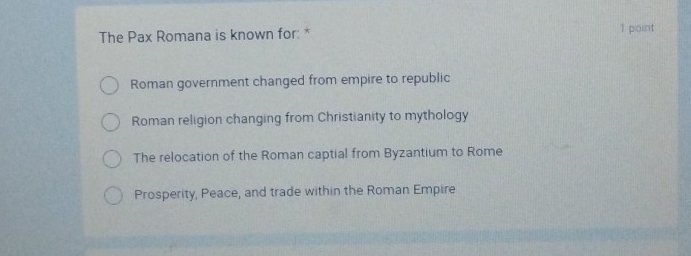 The Pax Romana is known for: * 1 point
Roman government changed from empire to republic
Roman religion changing from Christianity to mythology
The relocation of the Roman captial from Byzantium to Rome
Prosperity, Peace, and trade within the Roman Empire