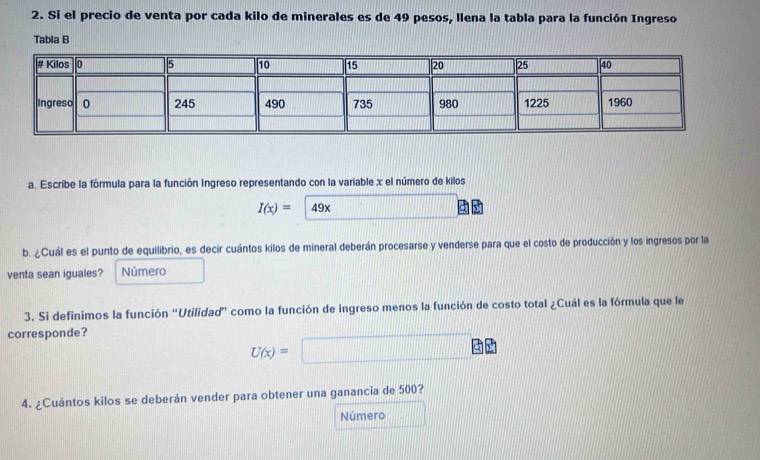 Si el precio de venta por cada kilo de minerales es de 49 pesos, llena la tabla para la función Ingreso 
Tabla B 
a. Escribe la fórmula para la función Ingreso representando con la variable x el número de kilos
I(x)= 49x
b. ¿Cuál es el punto de equilibrio, es decir cuántos kilos de mineral deberán procesarse y venderse para que el costo de producción y los ingresos por la 
venta sean iguales? Número 
3. Si definimos la función “Utilidad” como la función de ingreso menos la función de costo total ¿Cuál es la fórmula que le 
corresponde?
U(x)=
4. ¿Cuántos kilos se deberán vender para obtener una ganancia de 500? 
Número