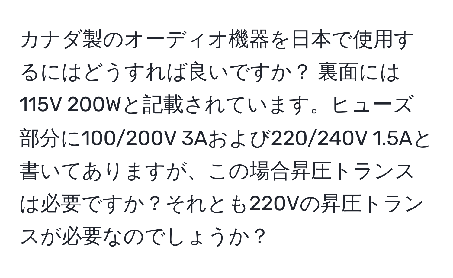 カナダ製のオーディオ機器を日本で使用するにはどうすれば良いですか？ 裏面には115V 200Wと記載されています。ヒューズ部分に100/200V 3Aおよび220/240V 1.5Aと書いてありますが、この場合昇圧トランスは必要ですか？それとも220Vの昇圧トランスが必要なのでしょうか？