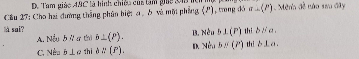 D. Tam giác ABC là hình chiều của tam giác SAB tển 
Câu 27: Cho hai đường thẳng phân biệt a, b và mặt phẳng (P), trong đó a⊥ (P) Mệnh đề nào sau đây
là sai? thì bparallel a.
A. Nếu bparallel a thì b⊥ (P).
B. Nếu b⊥ (P)
C. Nếu b⊥ a thì bparallel (P). D. Nếu bparallel (P) thì b⊥ a.