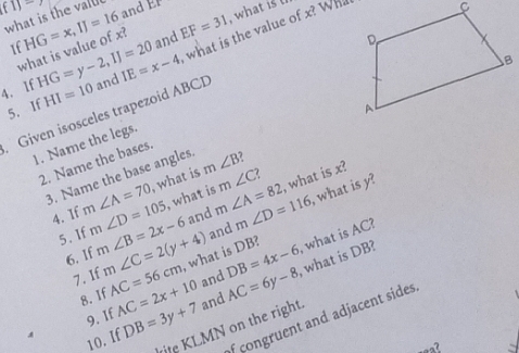 f1) and co 
what is the vall 
If HG=x, IJ=16 and EF=31 , what is 
4. lf HI=10 and IE=x-4 what is the value of x? Wh 
what is value of x?
HG=y-2, IJ=20
5. If 
Given isosceles trapezoid ABCD
1. Name the legs. 
3. Name the base angles. m∠ B 2 
2. Name the bases. 
, what is 
4. If m∠ A=70 m∠ D=105 m∠ B=2x-6 and m∠ A=82 m∠ C? , what is x? 
and m∠ D=116 , what is y? 
5. If , what is 
6. If m∠ C=2(y+4) AC=56cm AC=2x+10 and AC=6y-8 , what is DB? what is AC? 
, what is DB? 
7. If
DB=4x-6
8. If 
9. If 
of congruent and adjacent sides. 
10. If DB=3y+7 and 
rite KLMN on the right.