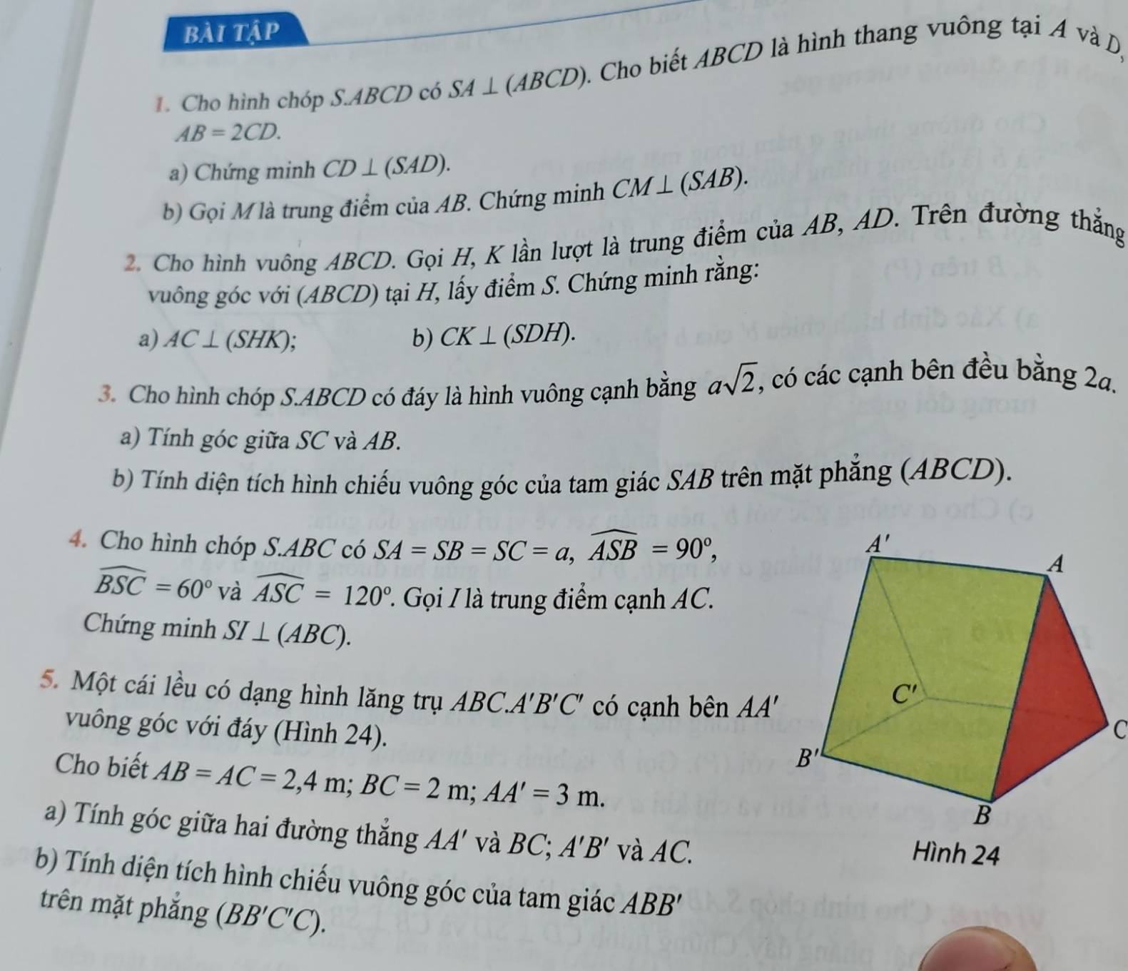 bài tập
1. Cho hình chóp S.ABCD có SA⊥ (ABCD) 2. Cho biết ABCD là hình thang vuông tại A và D,
AB=2CD.
a) Chứng minh CD⊥ (SAD).
b) Gọi M là trung điểm của AB. Chứng minh CM⊥ (SAB).
2. Cho hình vuông ABCD. Gọi H, K lần lượt là trung điểm của AB, AD. Trên đường thẳng
vuông góc với (ABCD) tại H, lấy điểm S. Chứng minh rằng:
a) AC⊥ (SHK).
b) CK⊥ (SDH).
3. Cho hình chóp S.ABCD có đáy là hình vuông cạnh bằng asqrt(2) , có các cạnh bên đều bằng 2a.
a) Tính góc giữa SC và AB.
bb) Tính diện tích hình chiếu vuông góc của tam giác SAB trên mặt phăng (ABCD).
4. Cho hình chóp S.ABC có SA=SB=SC=a,widehat ASB=90°,
widehat BSC=60° và widehat ASC=120° 2. Gọi / là trung điểm cạnh AC.
Chứng minh SI⊥ (ABC).
5. Một cái lều có dạng hình lăng trụ ABC A'B'C' có cạnh bên AA' C
vuông góc với đáy (Hình 24).
Cho biết AB=AC=2,4m;BC=2m;AA'=3m.
a) Tính góc giữa hai đường thắng AA' và BC; A'B' và AC. Hình 24
b) Tính diện tích hình chiếu vuông góc của tam giác ABB'
trên mặt phǎng (BB'C'C).