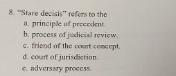 “Stare decisis” refers to the
a. principle of precedent.
b. process of judicial review.
c. friend of the court concept.
d. court of jurisdiction.
e. adversary process.