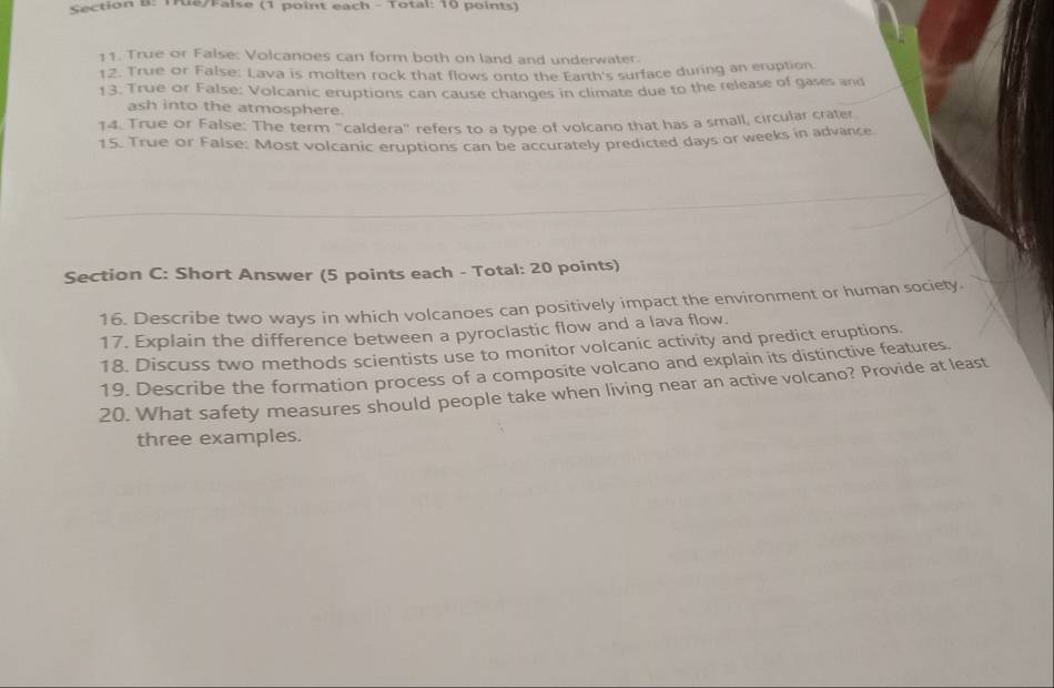 Tre/False (1 point each - Total: 10 points) 
11. True or False: Volcanoes can form both on land and underwater. 
12. True or False: Lava is molten rock that flows onto the Earth's surface during an eruption 
13. True or False: Volcanic eruptions can cause changes in climate due to the release of gases and 
ash into the atmosphere. 
14. True or False: The term "caldera" refers to a type of volcano that has a small, circular crater 
15. True or False: Most volcanic eruptions can be accurately predicted days or weeks in advance 
Section C: Short Answer (5 points each - Total: 20 points) 
16. Describe two ways in which volcanoes can positively impact the environment or human society. 
17. Explain the difference between a pyroclastic flow and a lava flow. 
18. Discuss two methods scientists use to monitor volcanic activity and predict eruptions. 
19. Describe the formation process of a composite volcano and explain its distinctive features. 
20. What safety measures should people take when living near an active volcano? Provide at least 
three examples.