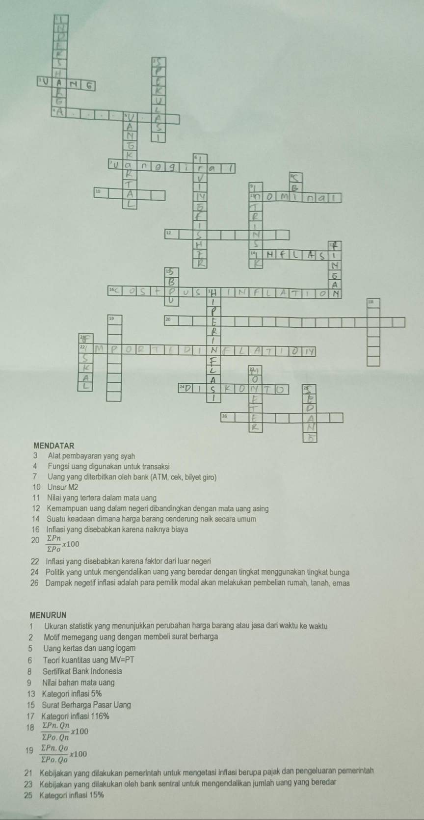 Nilai yang tertera dalam mata uang 
12 Kemampuan uang dalam negeri dibandingkan dengan mata uang asing 
14 Suatu keadaan dimana harga barang cenderung naik secara umum 
16 Inflasi yang disebabkan karena naiknya biaya 
20  sumlimits Pn/sumlimits Po x100
22 Inflasi yang disebabkan karena faktor dari luar negeri 
24 Politik yang untuk mengendalikan uang yang beredar dengan tingkat menggunakan tingkat bunga
26 Dampak negetif inflasi adalah para pemilik modal akan melakukan pembelian rumah, tanah, emas 
MENURUN 
1 Ukuran statistik yang menunjukkan perubahan harga barang atau jasa dari waktu ke waktu 
2 Motif memegang uang dengan membeli surat berharga
5 Uang kertas dan uang logam 
6 Teori kuantitas uang MV=PT
8 Sertifikat Bank Indonesia 
9 Nilai bahan mata uang 
13 Kategori inflasi 5%
15 Surat Berharga Pasar Uang 
17 Kategori inflasi 116%
 (sumlimits Pn.Qn)/sumlimits Po.Qn * 100
19  (sumlimits Pn.Qo)/sumlimits Po.Qo * 100
21 Kebijakan yang dilakukan pemerintah untuk mengetasi inflasi berupa pajak dan pengeluaran pemerintah 
23 Kebijakan yang dilakukan oleh bank sentral untuk mengendalikan jumlah uang yang beredar 
25 Kategori inflasi 15%