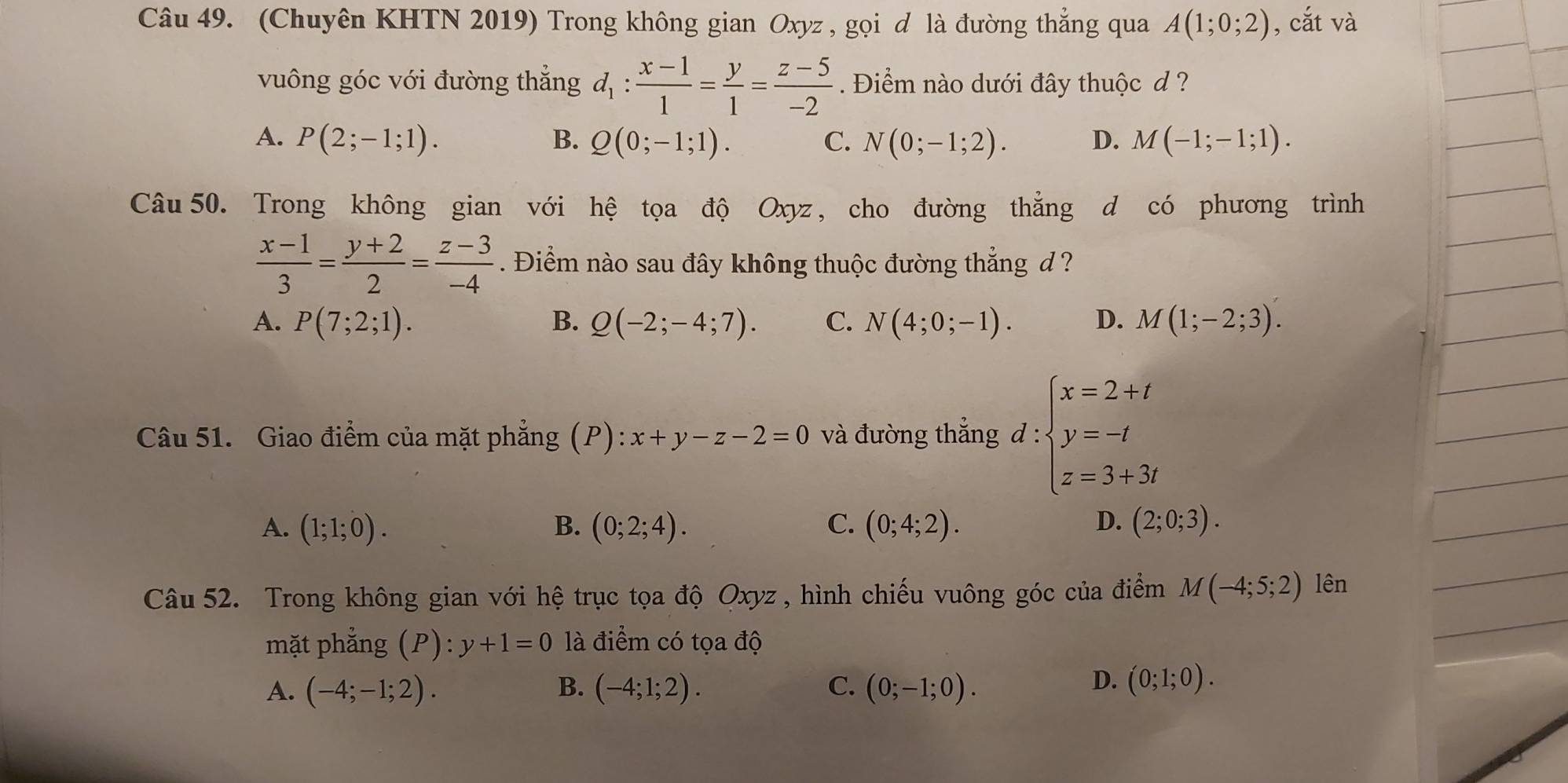 (Chuyên KHTN 2019) Trong không gian Oxyz , gọi đ là đường thẳng qua A(1;0;2) , cắt và
vuông góc với đường thẳng d_1: (x-1)/1 = y/1 = (z-5)/-2 . Điểm nào dưới đây thuộc d ?
A. P(2;-1;1). B. Q(0;-1;1). C. N(0;-1;2). D. M(-1;-1;1).
Câu50. Trong không gian với hệ tọa độ Oxyz , cho đường thẳng d có phương trình
 (x-1)/3 = (y+2)/2 = (z-3)/-4 . Điểm nào sau đây không thuộc đường thẳng d ?
A. P(7;2;1). B. Q(-2;-4;7). C. N(4;0;-1). D. M(1;-2;3).
Câu 51. Giao điểm của mặt phẳng (P): x+y-z-2=0 và đường thẳng d:beginarrayl x=2+t y=-t z=3+3tendarray.
A. (1;1;0). B. (0;2;4). C. (0;4;2). D. (2;0;3).
Câu 52. Trong không gian với hệ trục tọa độ Oxyz , hình chiếu vuông góc của điểm M(-4;5;2) lên
mặt phẳng (P):y+1=0 là điểm có tọa độ
A. (-4;-1;2). B. (-4;1;2). C. (0;-1;0).
D. (0;1;0).