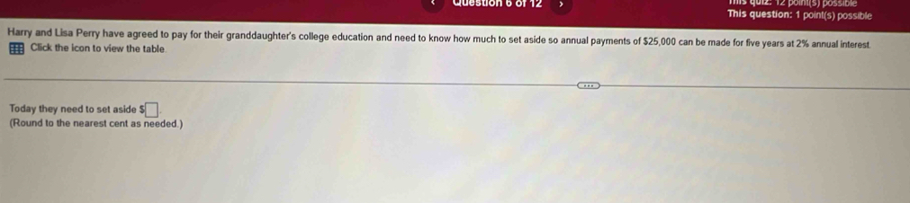 This question: 1 point(s) possible 
Harry and Lisa Perry have agreed to pay for their granddaughter's college education and need to know how much to set aside so annual payments of $25,000 can be made for five years at 2% annual interest 
Click the icon to view the table 
Today they need to set aside $□. 
(Round to the nearest cent as needed.)