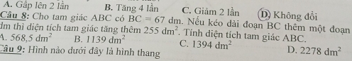 A. Gập Iên 2 lần B. Tăng 4 lần C. Giảm 2 lần D Không đổi
Câu 8: Cho tam giác ABC có BC=67 dm. Nếu kéo dài đoạn BC thêm một đoạn
đm thì diện tích tam giác tăng thêm 255dm^2. Tính diện tích tam giác ABC.
4. 568,5dm^2 B. 1139dm^2 C. 1394dm^2 D. 2278dm^2
Câu 9: Hình nào dưới đây là hình thang