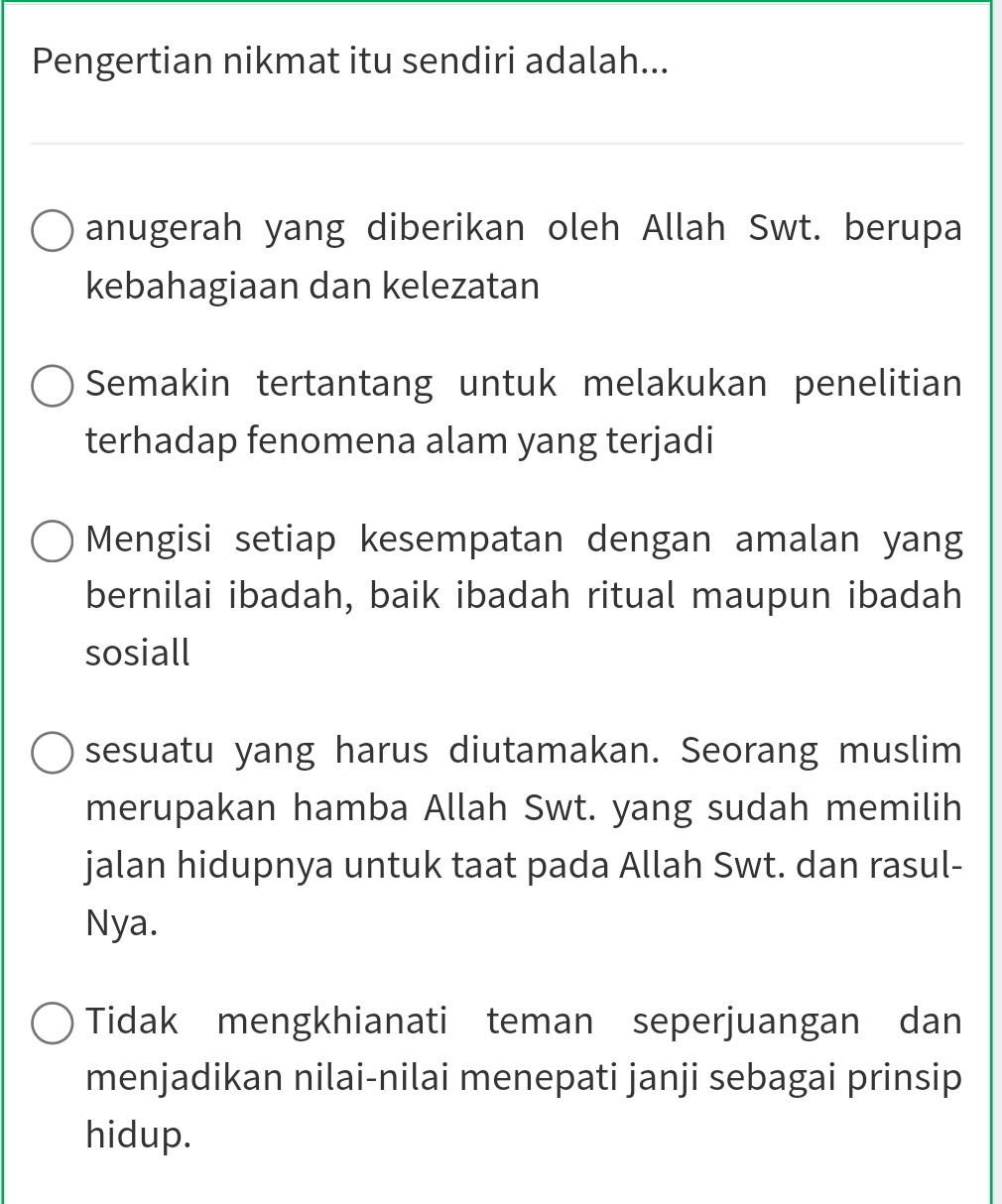 Pengertian nikmat itu sendiri adalah...
anugerah yang diberikan oleh Allah Swt. berupa
kebahagiaan dan kelezatan
Semakin tertantang untuk melakukan penelitian
terhadap fenomena alam yang terjadi
Mengisi setiap kesempatan dengan amalan yang
bernilai ibadah, baik ibadah ritual maupun ibadah
sosiall
sesuatu yang harus diutamakan. Seorang muslim
merupakan hamba Allah Swt. yang sudah memilih
jalan hidupnya untuk taat pada Allah Swt. dan rasul-
Nya.
Tidak mengkhianati teman seperjuangan dan
menjadikan nilai-nilai menepati janji sebagai prinsip
hidup.