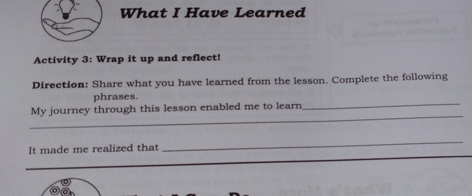 What I Have Learned 
Activity 3: Wrap it up and reflect! 
Direction: Share what you have learned from the lesson. Complete the following 
_ 
phrases. 
_ 
My journey through this lesson enabled me to learn 
_ 
It made me realized that 
_