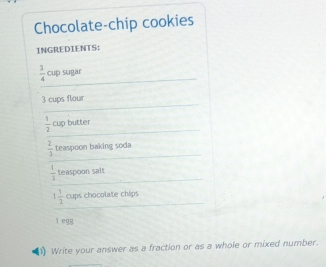 Chocolate-chip cookies 
INGREDIENTS: 
_
 3/4  cup sugar 
_
3 cups flour 
_
 1/2  cup butter 
_
 2/3  teaspoon baking soda 
_ 
_ 
_
 1/3  teaspoon salt 
_ 
_
1 1/2  cups chocolate chips 
ì egg 
Write your answer as a fraction or as a whole or mixed number.