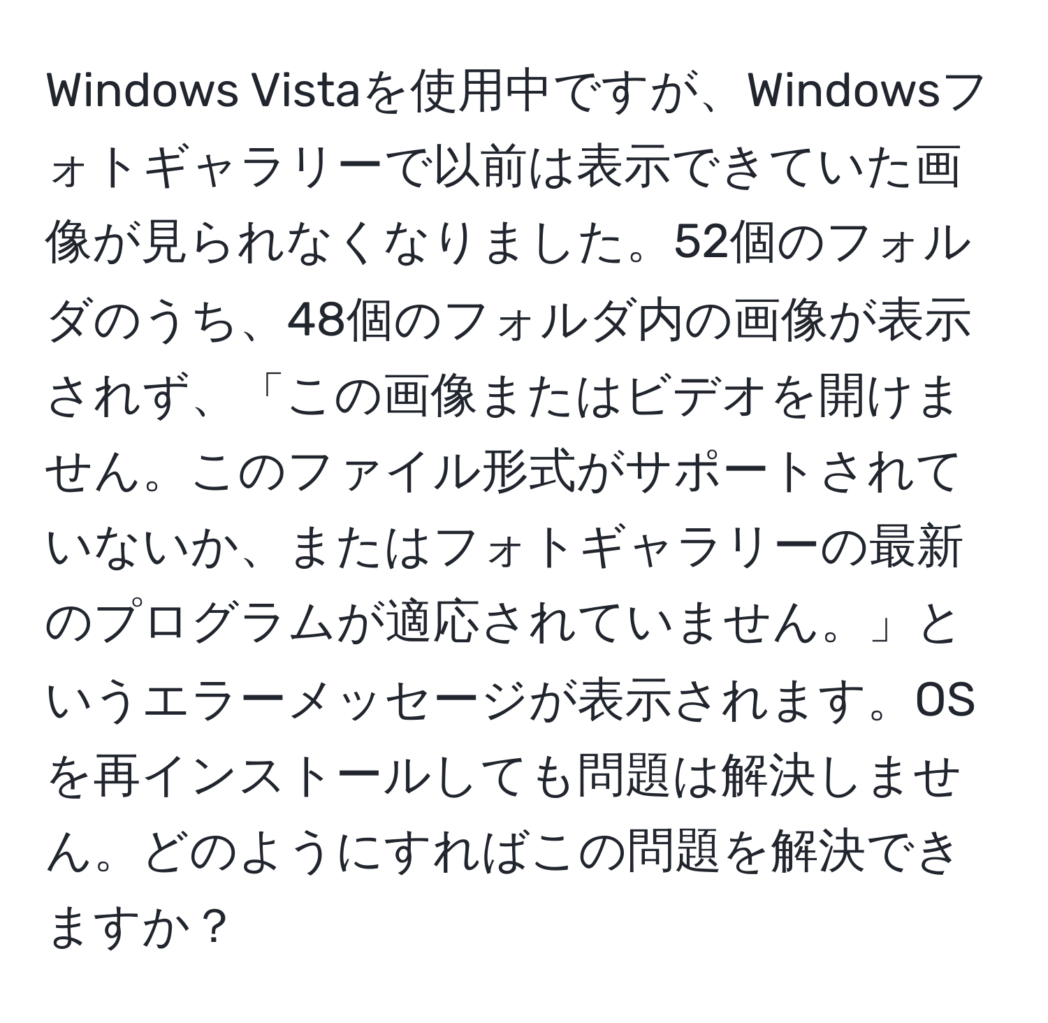 Windows Vistaを使用中ですが、Windowsフォトギャラリーで以前は表示できていた画像が見られなくなりました。52個のフォルダのうち、48個のフォルダ内の画像が表示されず、「この画像またはビデオを開けません。このファイル形式がサポートされていないか、またはフォトギャラリーの最新のプログラムが適応されていません。」というエラーメッセージが表示されます。OSを再インストールしても問題は解決しません。どのようにすればこの問題を解決できますか？