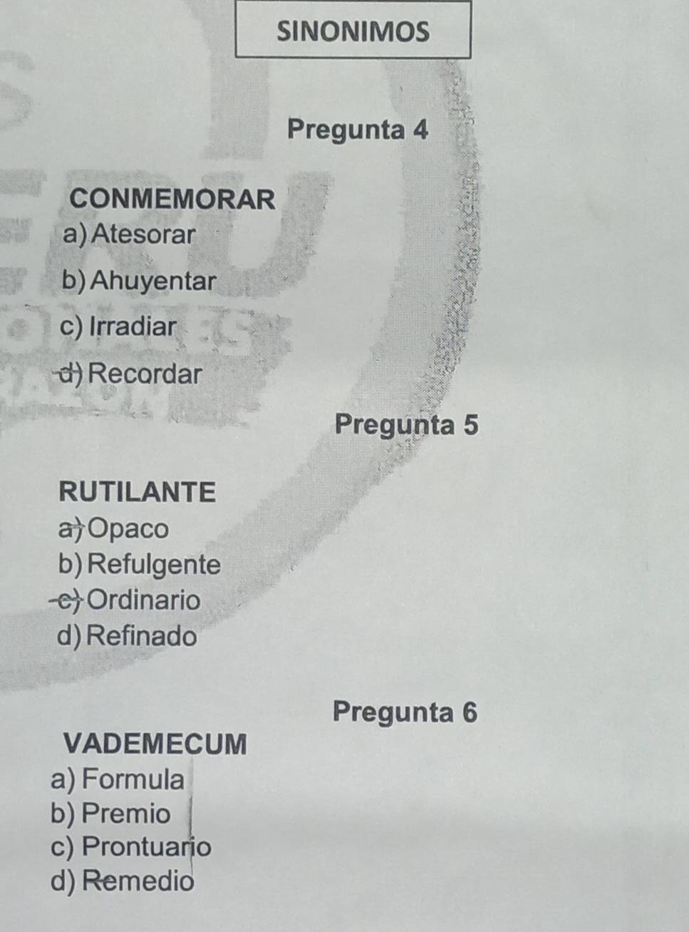 SINONIMOS
Pregunta 4
CONMEMORAR
a) Atesorar
b) Ahuyentar
c) Irradiar
d) Recordar
Pregunta 5
RUTILANTE
a)Opaco
b) Refulgente
-cOrdinario
d)Refinado
Pregunta 6
VADEMECUM
a) Formula
b) Premio
c) Prontuario
d) Remedio